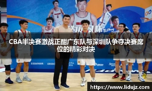 CBA半决赛激战正酣广东队与深圳队争夺决赛席位的精彩对决