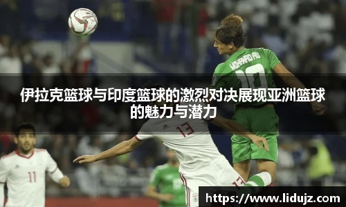 伊拉克篮球与印度篮球的激烈对决展现亚洲篮球的魅力与潜力