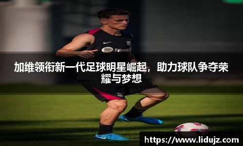 加维领衔新一代足球明星崛起，助力球队争夺荣耀与梦想