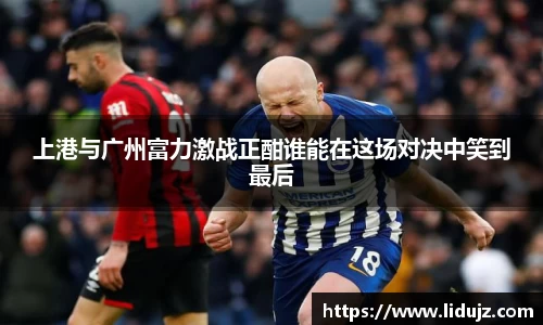 上港与广州富力激战正酣谁能在这场对决中笑到最后