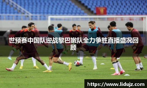 世预赛中国队迎战黎巴嫩队全力争胜直播盛况回顾