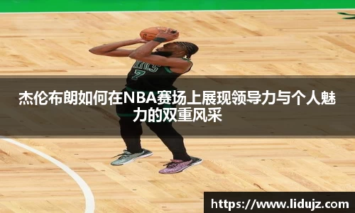 杰伦布朗如何在NBA赛场上展现领导力与个人魅力的双重风采