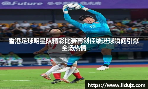 香港足球明星队精彩比赛再创佳绩进球瞬间引爆全场热情