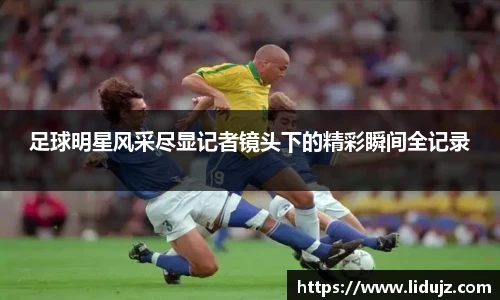 足球明星风采尽显记者镜头下的精彩瞬间全记录